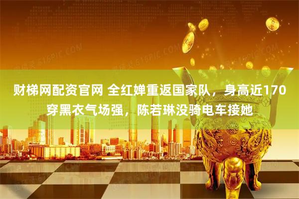 财梯网配资官网 全红婵重返国家队，身高近170穿黑衣气场强，陈若琳没骑电车接她