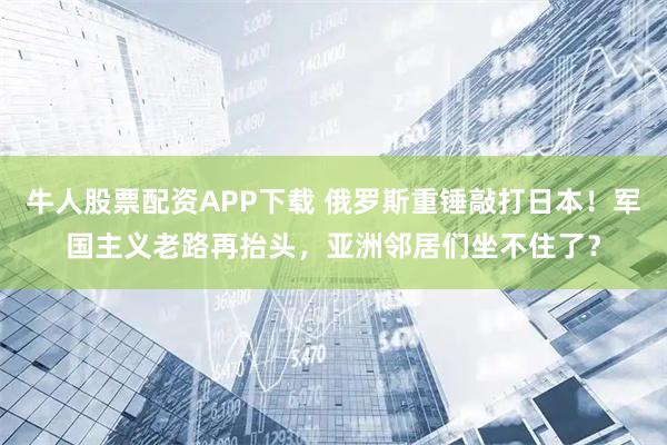 牛人股票配资APP下载 俄罗斯重锤敲打日本！军国主义老路再抬头，亚洲邻居们坐不住了？