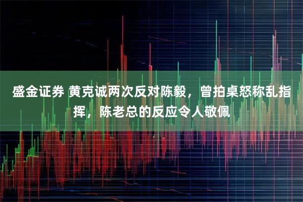 盛金证券 黄克诚两次反对陈毅，曾拍桌怒称乱指挥，陈老总的反应令人敬佩